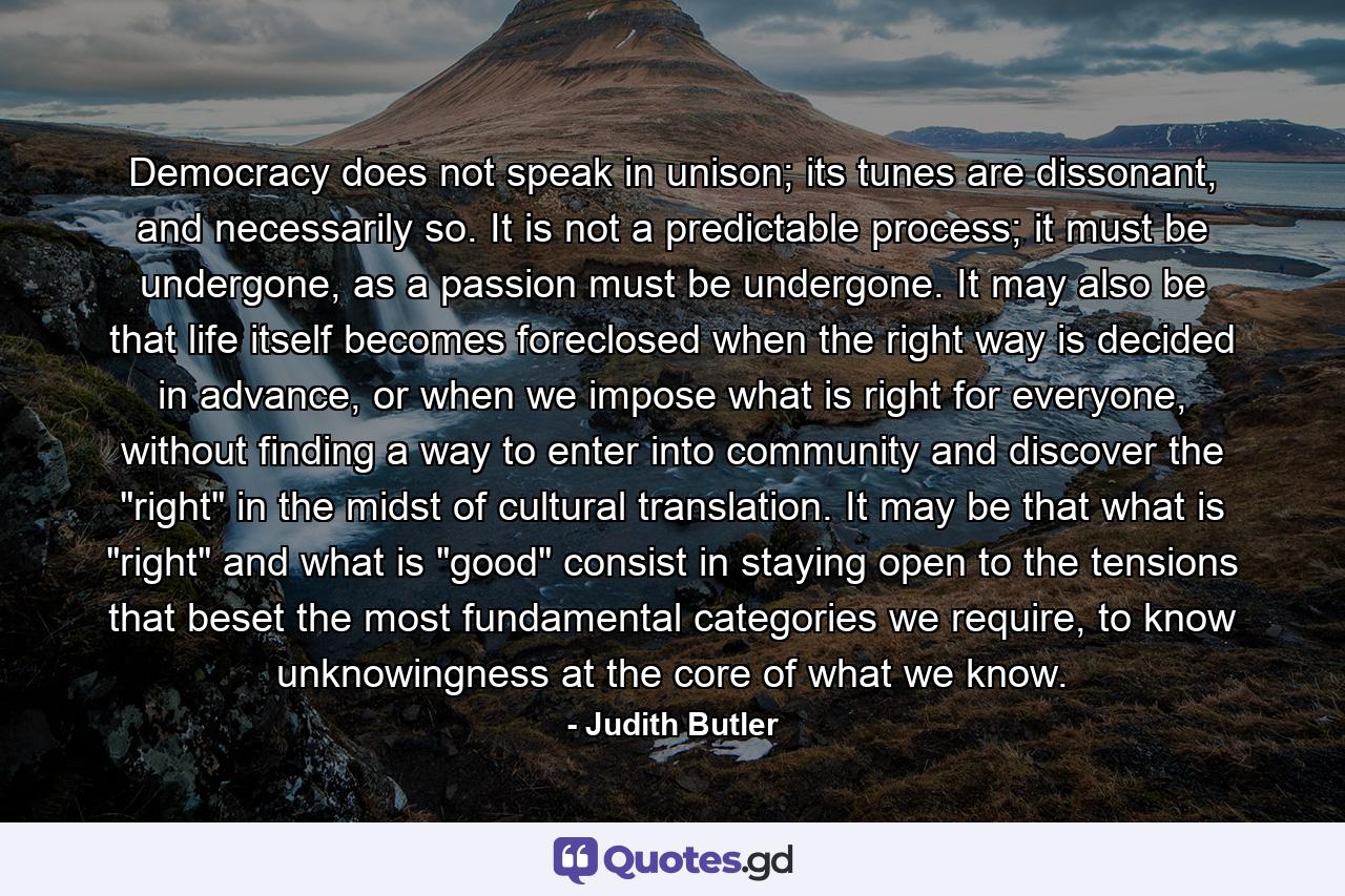 Democracy does not speak in unison; its tunes are dissonant, and necessarily so. It is not a predictable process; it must be undergone, as a passion must be undergone. It may also be that life itself becomes foreclosed when the right way is decided in advance, or when we impose what is right for everyone, without finding a way to enter into community and discover the 