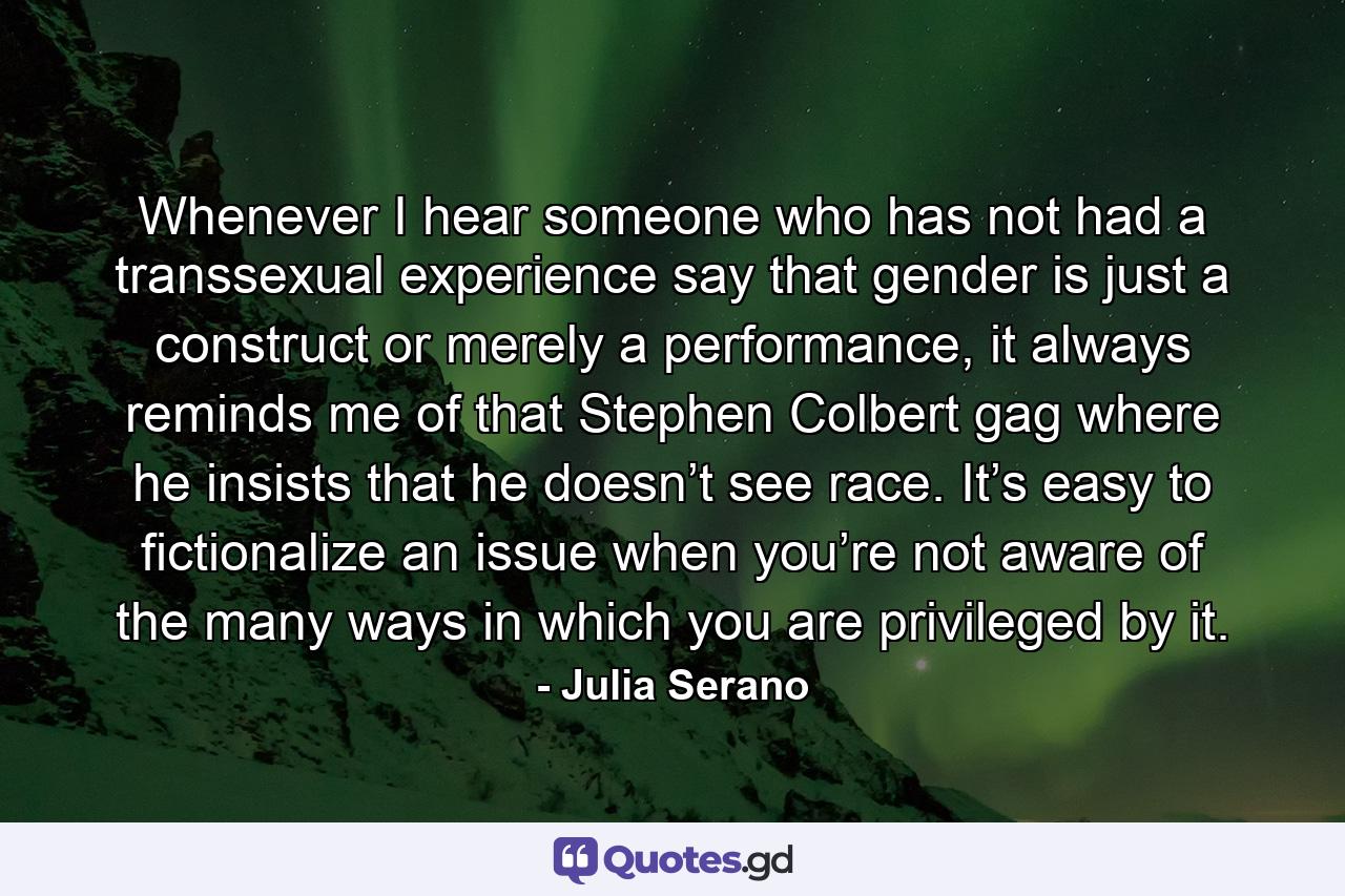 Whenever I hear someone who has not had a transsexual experience say that gender is just a construct or merely a performance, it always reminds me of that Stephen Colbert gag where he insists that he doesn’t see race. It’s easy to fictionalize an issue when you’re not aware of the many ways in which you are privileged by it. - Quote by Julia Serano