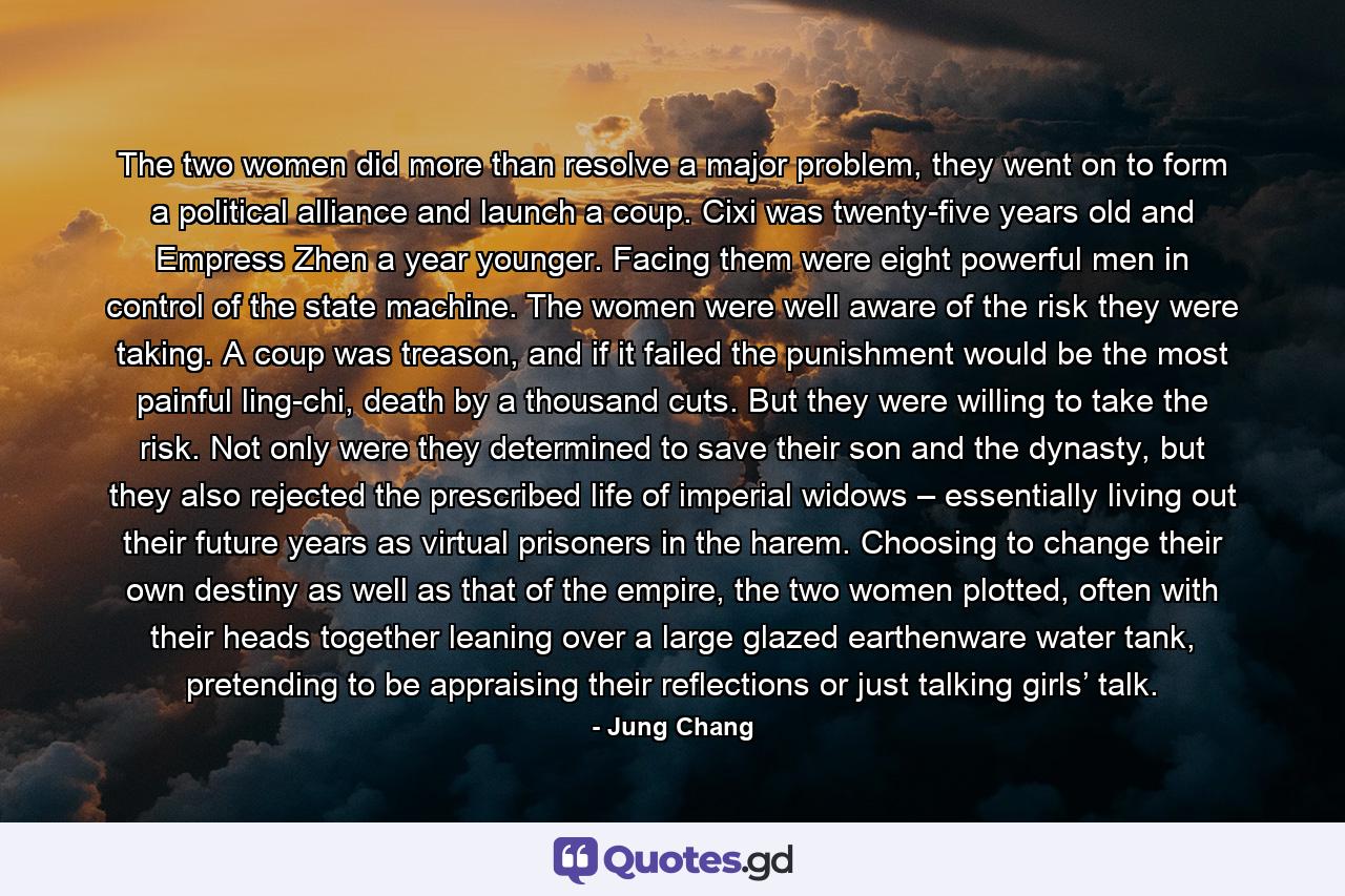 The two women did more than resolve a major problem, they went on to form a political alliance and launch a coup. Cixi was twenty-five years old and Empress Zhen a year younger. Facing them were eight powerful men in control of the state machine. The women were well aware of the risk they were taking. A coup was treason, and if it failed the punishment would be the most painful ling-chi, death by a thousand cuts. But they were willing to take the risk. Not only were they determined to save their son and the dynasty, but they also rejected the prescribed life of imperial widows – essentially living out their future years as virtual prisoners in the harem. Choosing to change their own destiny as well as that of the empire, the two women plotted, often with their heads together leaning over a large glazed earthenware water tank, pretending to be appraising their reflections or just talking girls’ talk. - Quote by Jung Chang