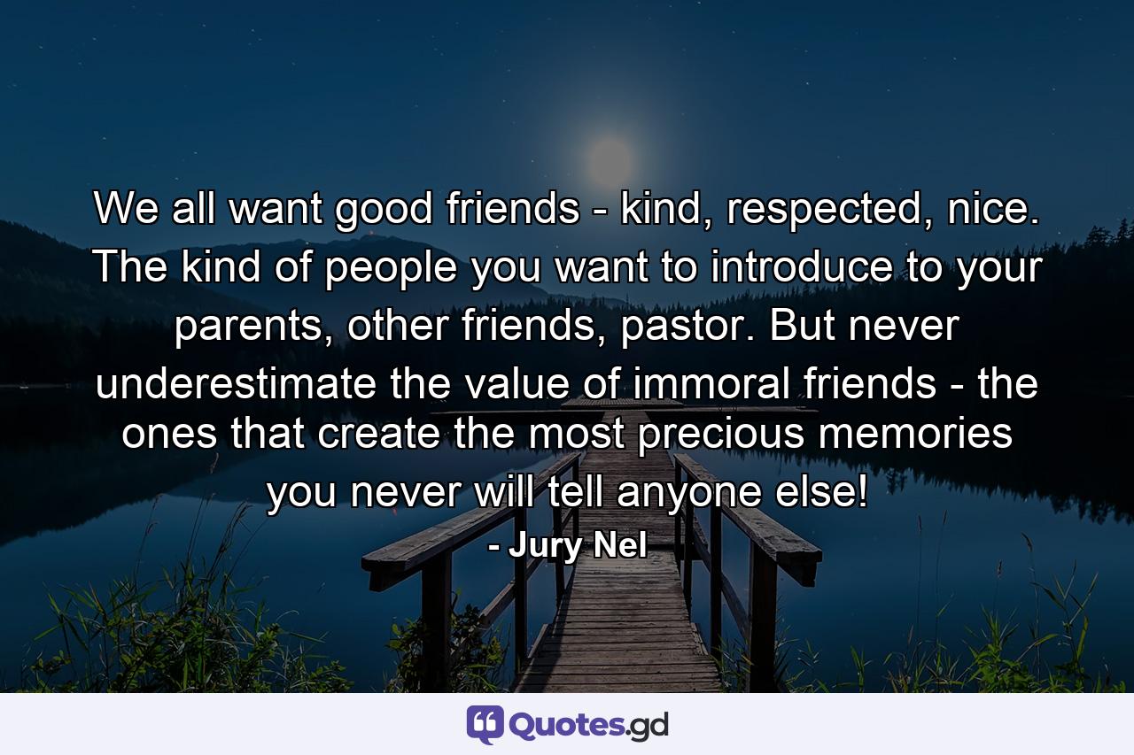 We all want good friends - kind, respected, nice. The kind of people you want to introduce to your parents, other friends, pastor. But never underestimate the value of immoral friends - the ones that create the most precious memories you never will tell anyone else! - Quote by Jury Nel