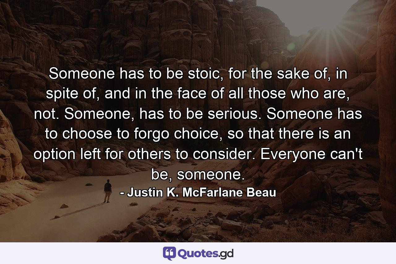 Someone has to be stoic, for the sake of, in spite of, and in the face of all those who are, not. Someone, has to be serious. Someone has to choose to forgo choice, so that there is an option left for others to consider. Everyone can't be, someone. - Quote by Justin K. McFarlane Beau