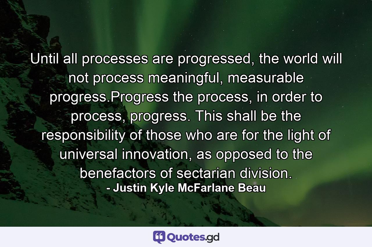 Until all processes are progressed, the world will not process meaningful, measurable progress.Progress the process, in order to process, progress. This shall be the responsibility of those who are for the light of universal innovation, as opposed to the benefactors of sectarian division. - Quote by Justin Kyle McFarlane Beau