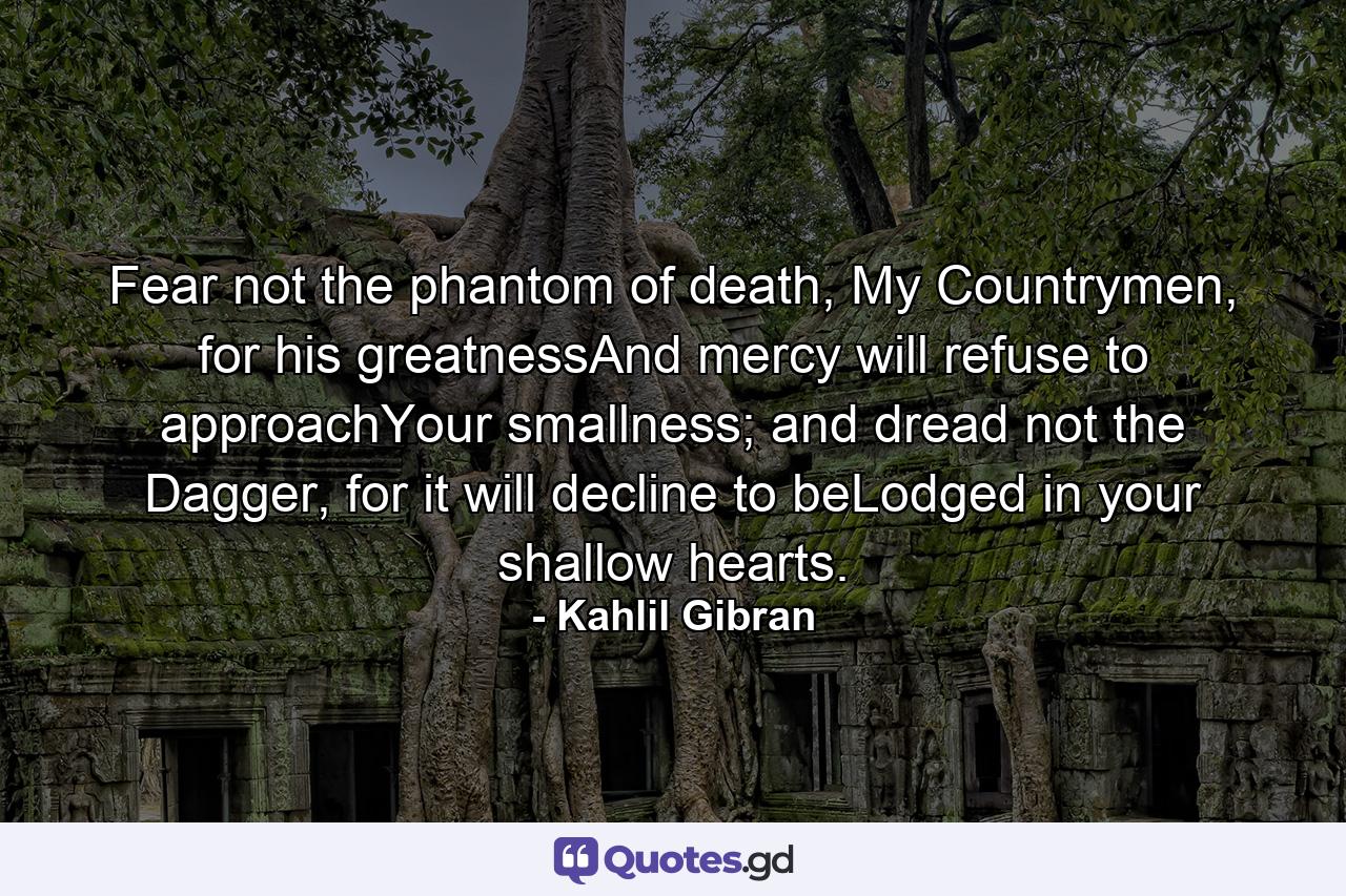 Fear not the phantom of death, My Countrymen, for his greatnessAnd mercy will refuse to approachYour smallness; and dread not the Dagger, for it will decline to beLodged in your shallow hearts. - Quote by Kahlil Gibran