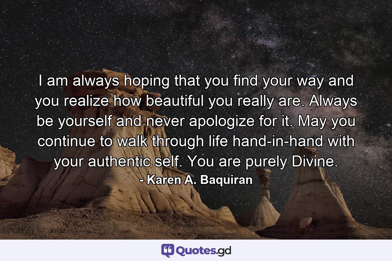 I am always hoping that you find your way and you realize how beautiful you really are. Always be yourself and never apologize for it. May you continue to walk through life hand-in-hand with your authentic self. You are purely Divine. - Quote by Karen A. Baquiran