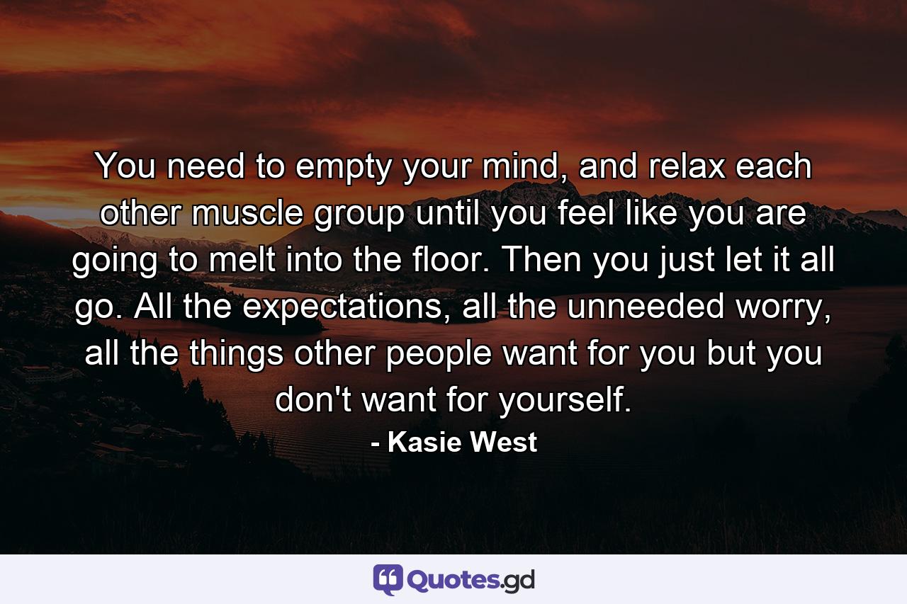 You need to empty your mind, and relax each other muscle group until you feel like you are going to melt into the floor. Then you just let it all go. All the expectations, all the unneeded worry, all the things other people want for you but you don't want for yourself. - Quote by Kasie West