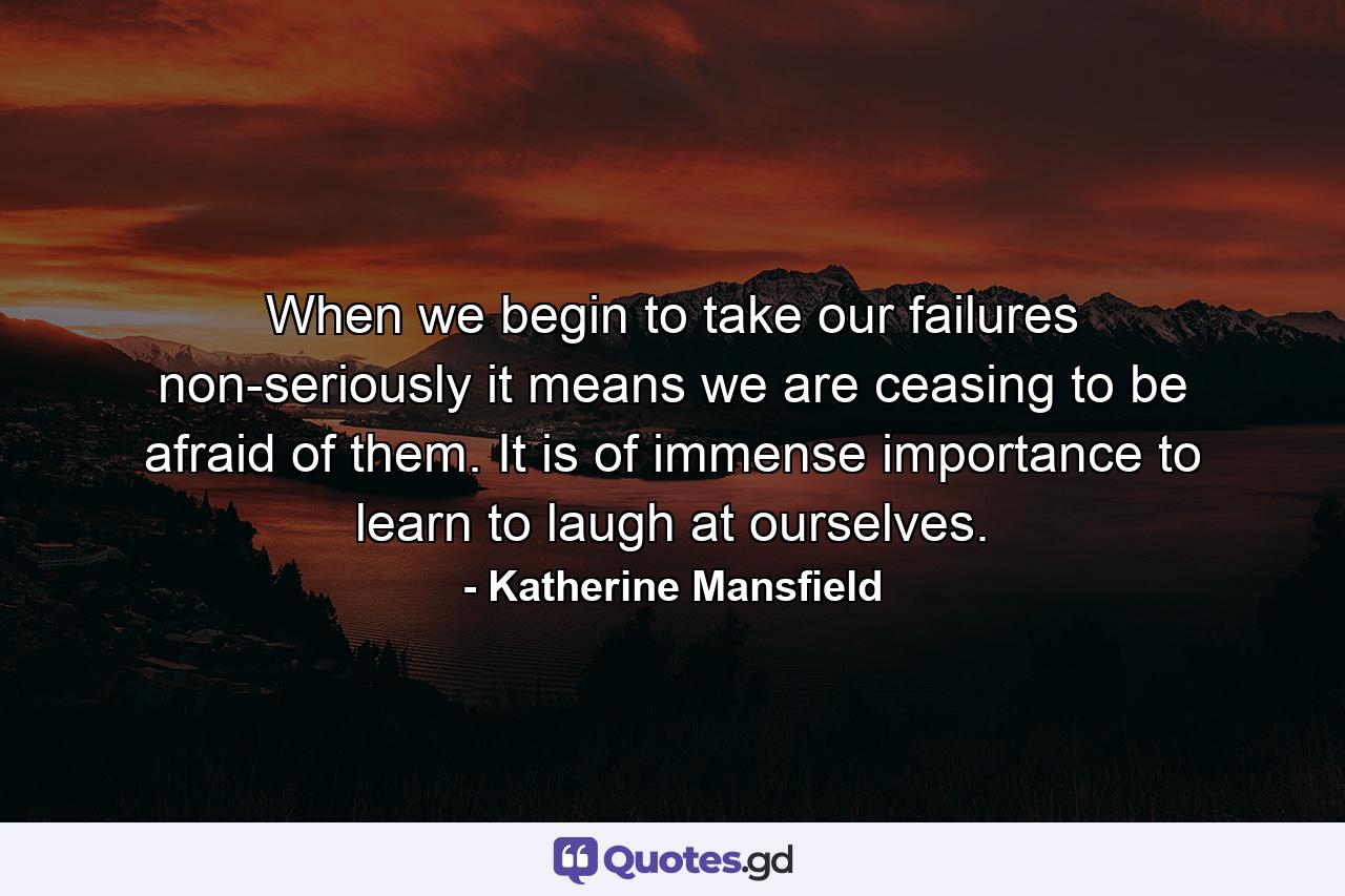 When we begin to take our failures non-seriously  it means we are ceasing to be afraid of them. It is of immense importance to learn to laugh at ourselves. - Quote by Katherine Mansfield