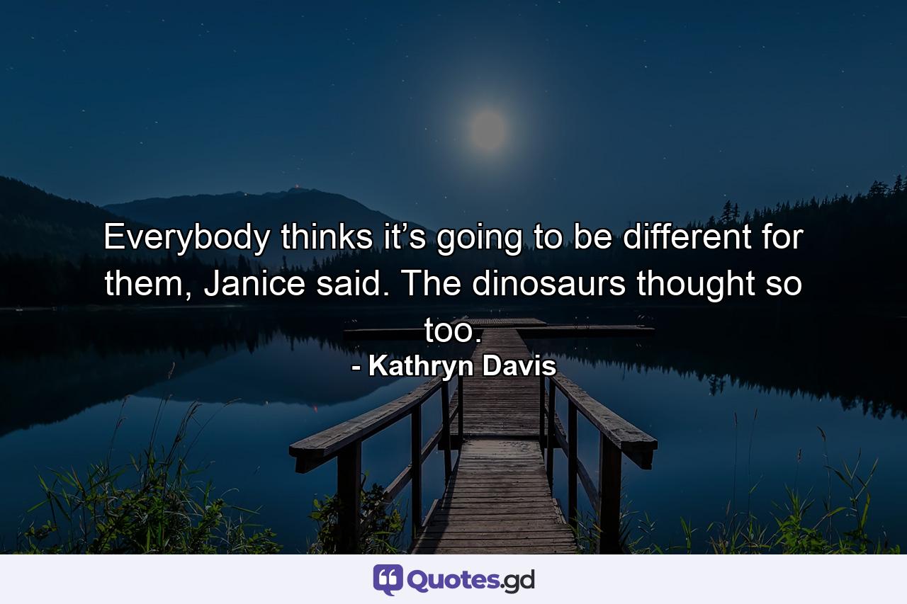 Everybody thinks it’s going to be different for them, Janice said. The dinosaurs thought so too. - Quote by Kathryn Davis