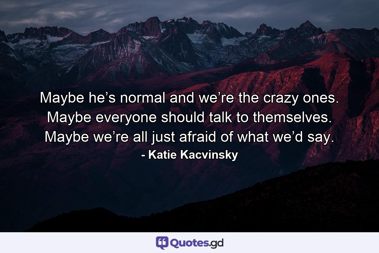 Maybe he’s normal and we’re the crazy ones. Maybe everyone should talk to themselves. Maybe we’re all just afraid of what we’d say. - Quote by Katie Kacvinsky