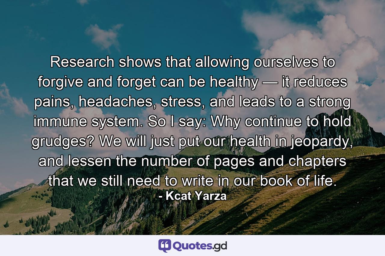 Research shows that allowing ourselves to forgive and forget can be healthy — it reduces pains, headaches, stress, and leads to a strong immune system. So I say: Why continue to hold grudges? We will just put our health in jeopardy, and lessen the number of pages and chapters that we still need to write in our book of life. - Quote by Kcat Yarza