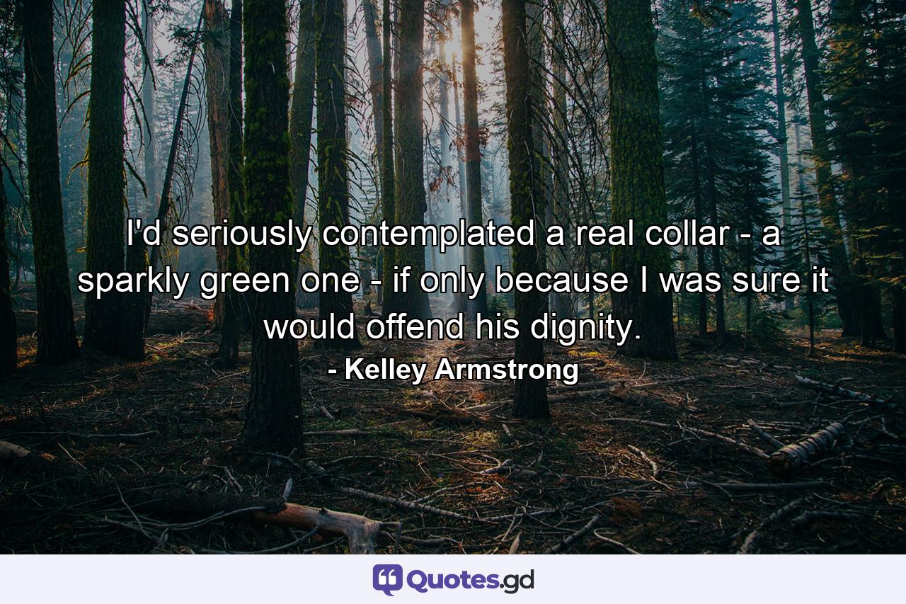 I'd seriously contemplated a real collar - a sparkly green one - if only because I was sure it would offend his dignity. - Quote by Kelley Armstrong