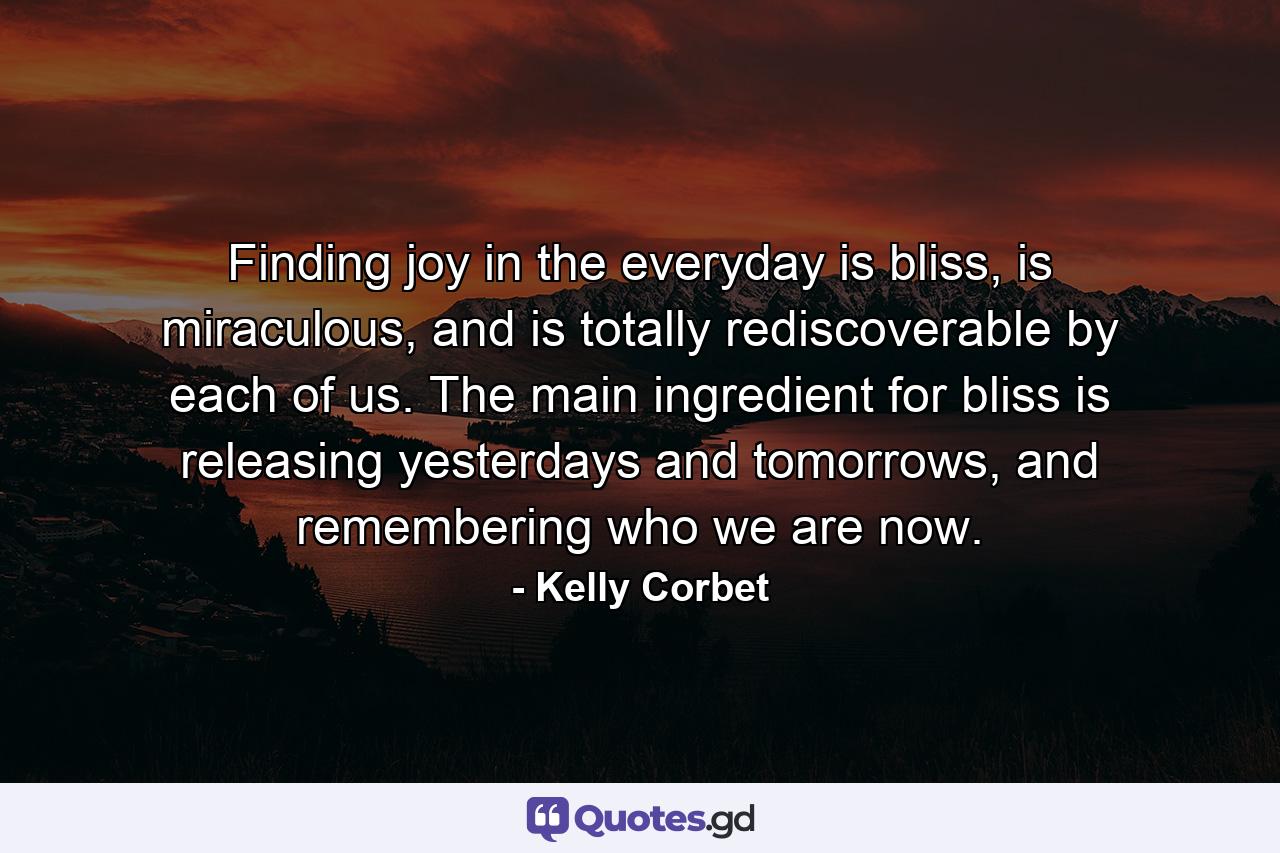 Finding joy in the everyday is bliss, is miraculous, and is totally rediscoverable by each of us. The main ingredient for bliss is releasing yesterdays and tomorrows, and remembering who we are now. - Quote by Kelly Corbet