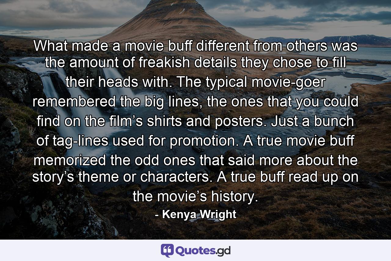 What made a movie buff different from others was the amount of freakish details they chose to fill their heads with. The typical movie-goer remembered the big lines, the ones that you could find on the film’s shirts and posters. Just a bunch of tag-lines used for promotion. A true movie buff memorized the odd ones that said more about the story’s theme or characters. A true buff read up on the movie’s history. - Quote by Kenya Wright