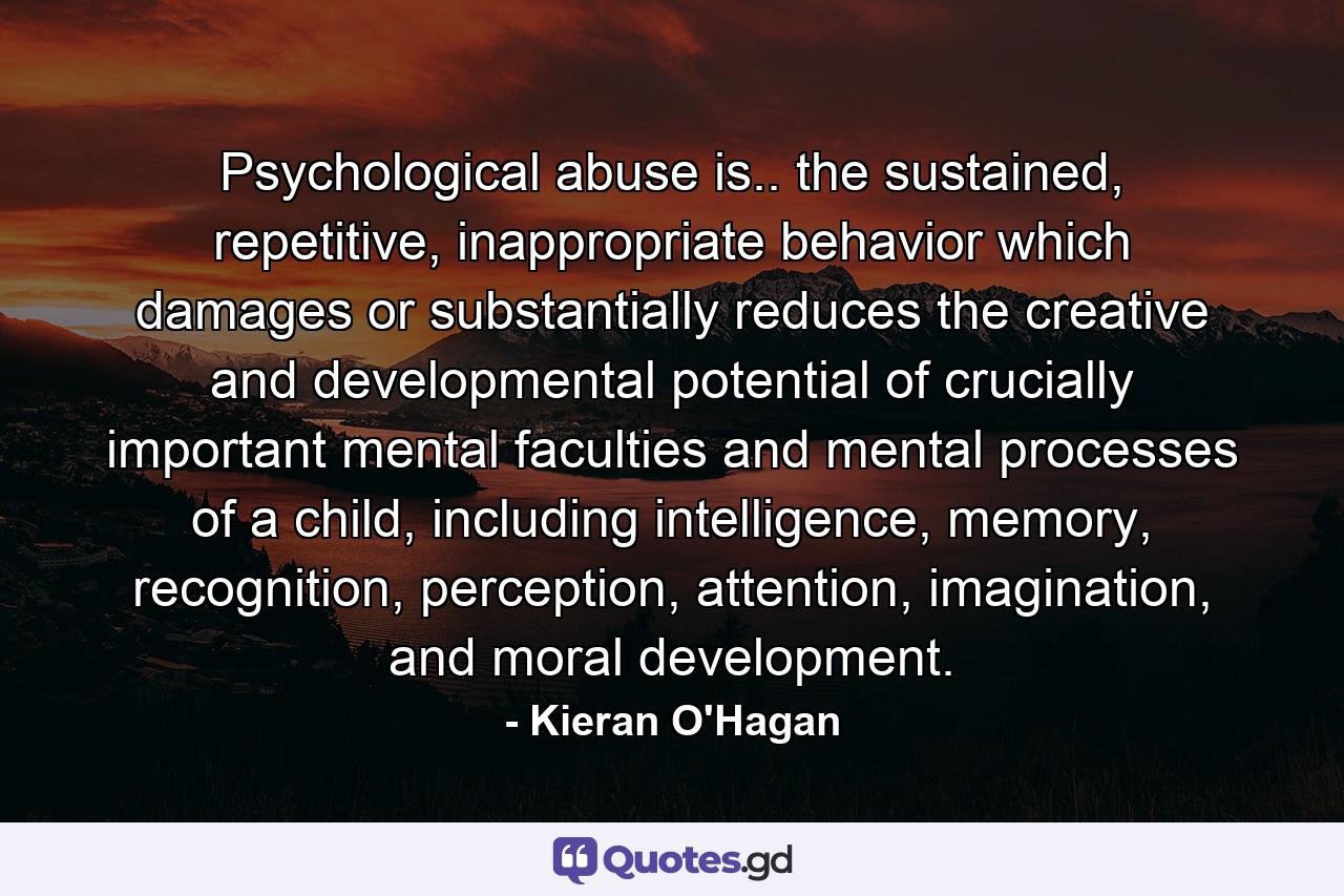 Psychological abuse is.. the sustained, repetitive, inappropriate behavior which damages or substantially reduces the creative and developmental potential of crucially important mental faculties and mental processes of a child, including intelligence, memory, recognition, perception, attention, imagination, and moral development. - Quote by Kieran O'Hagan