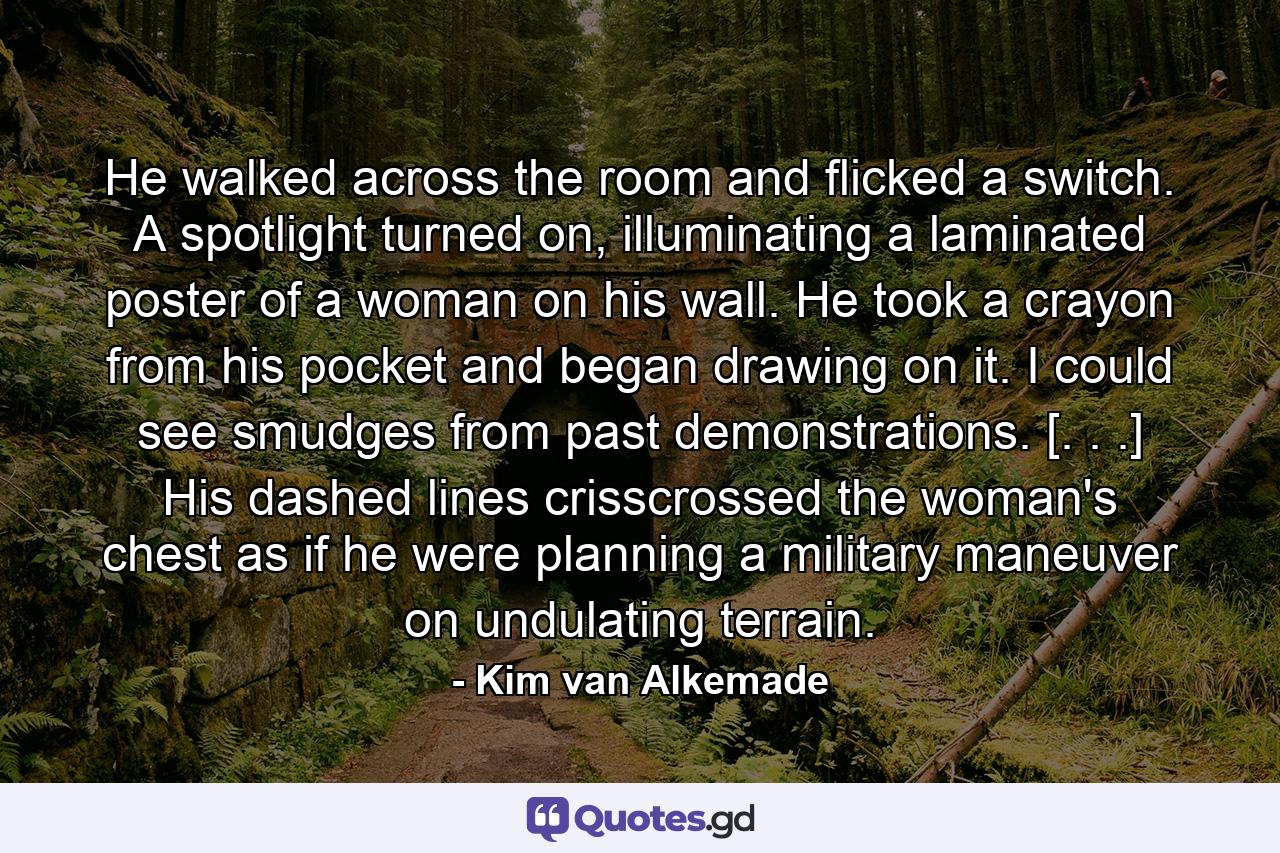 He walked across the room and flicked a switch. A spotlight turned on, illuminating a laminated poster of a woman on his wall. He took a crayon from his pocket and began drawing on it. I could see smudges from past demonstrations. [. . .] His dashed lines crisscrossed the woman's chest as if he were planning a military maneuver on undulating terrain. - Quote by Kim van Alkemade