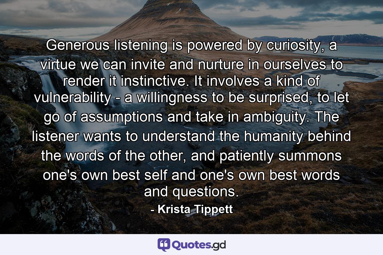 Generous listening is powered by curiosity, a virtue we can invite and nurture in ourselves to render it instinctive. It involves a kind of vulnerability - a willingness to be surprised, to let go of assumptions and take in ambiguity. The listener wants to understand the humanity behind the words of the other, and patiently summons one's own best self and one's own best words and questions. - Quote by Krista Tippett