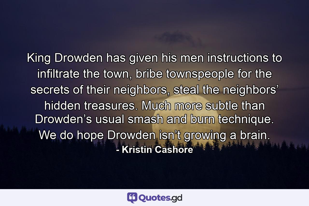 King Drowden has given his men instructions to infiltrate the town, bribe townspeople for the secrets of their neighbors, steal the neighbors’ hidden treasures. Much more subtle than Drowden’s usual smash and burn technique. We do hope Drowden isn’t growing a brain. - Quote by Kristin Cashore