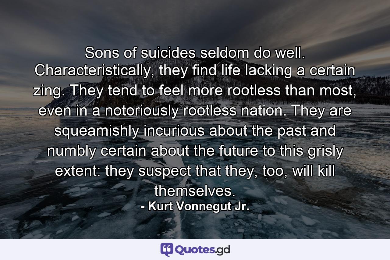 Sons of suicides seldom do well. Characteristically, they find life lacking a certain zing. They tend to feel more rootless than most, even in a notoriously rootless nation. They are squeamishly incurious about the past and numbly certain about the future to this grisly extent: they suspect that they, too, will kill themselves. - Quote by Kurt Vonnegut Jr.