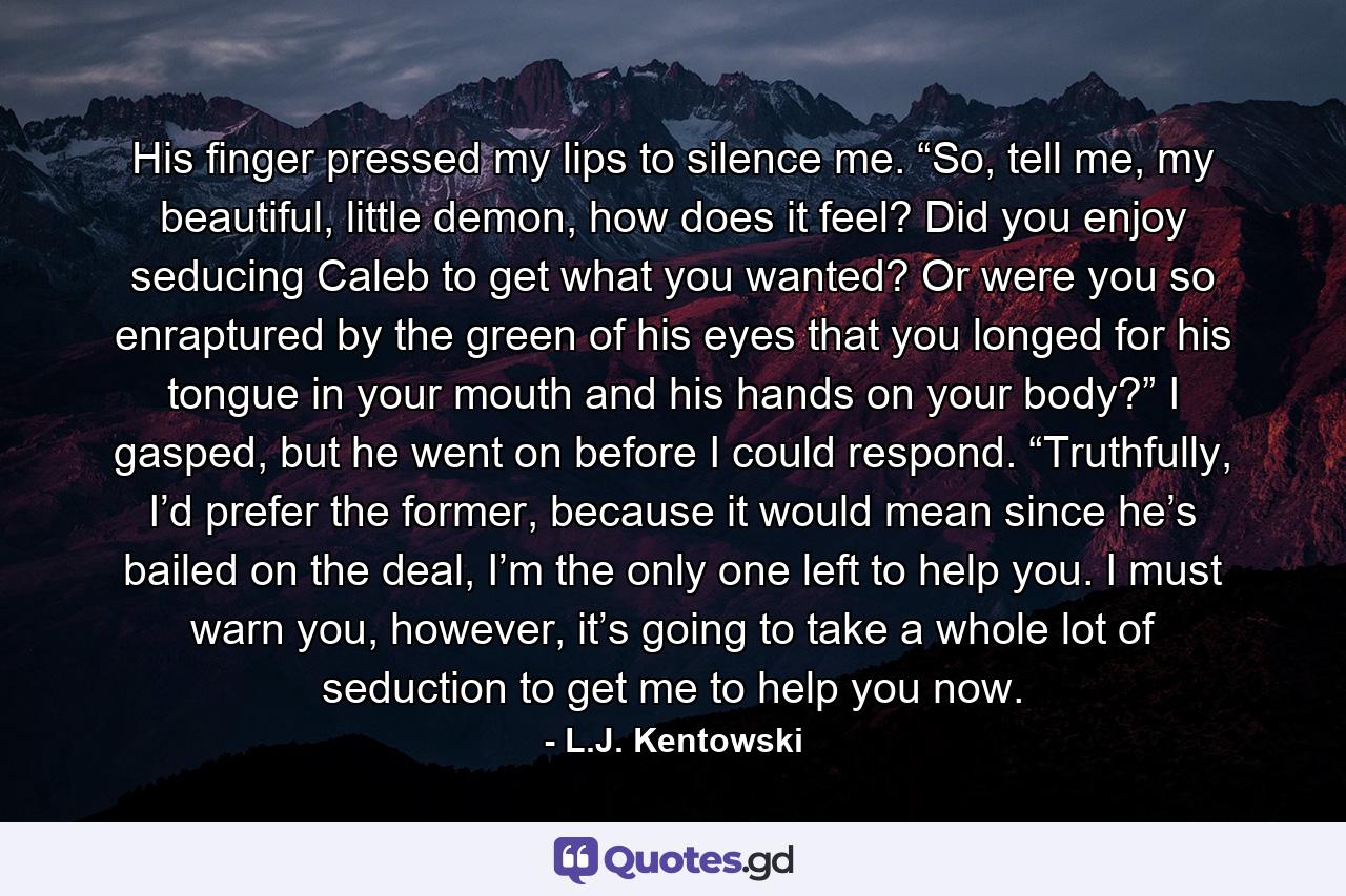 His finger pressed my lips to silence me. “So, tell me, my beautiful, little demon, how does it feel? Did you enjoy seducing Caleb to get what you wanted? Or were you so enraptured by the green of his eyes that you longed for his tongue in your mouth and his hands on your body?” I gasped, but he went on before I could respond. “Truthfully, I’d prefer the former, because it would mean since he’s bailed on the deal, I’m the only one left to help you. I must warn you, however, it’s going to take a whole lot of seduction to get me to help you now. - Quote by L.J. Kentowski