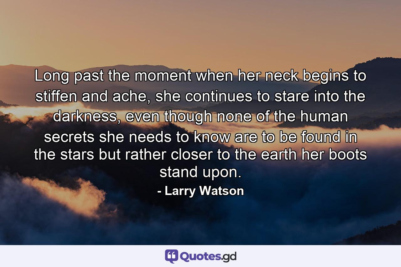 Long past the moment when her neck begins to stiffen and ache, she continues to stare into the darkness, even though none of the human secrets she needs to know are to be found in the stars but rather closer to the earth her boots stand upon. - Quote by Larry Watson