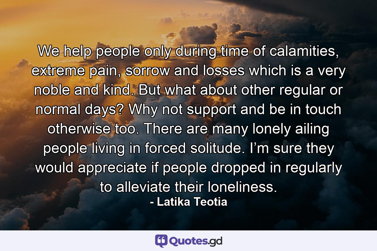 We help people only during time of calamities, extreme pain, sorrow and losses which is a very noble and kind. But what about other regular or normal days? Why not support and be in touch otherwise too. There are many lonely ailing people living in forced solitude. I’m sure they would appreciate if people dropped in regularly to alleviate their loneliness. - Quote by Latika Teotia