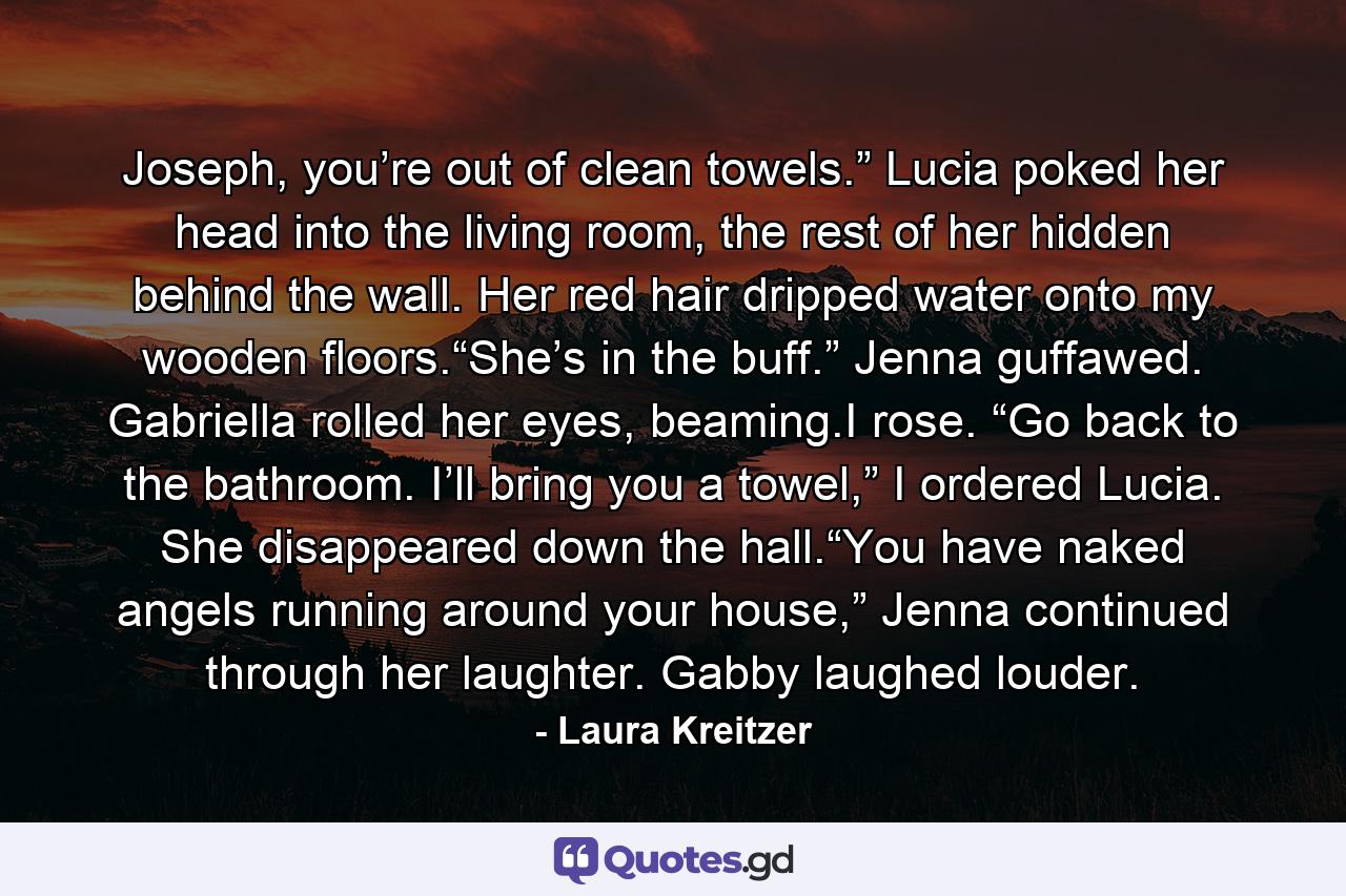 Joseph, you’re out of clean towels.” Lucia poked her head into the living room, the rest of her hidden behind the wall. Her red hair dripped water onto my wooden floors.“She’s in the buff.” Jenna guffawed. Gabriella rolled her eyes, beaming.I rose. “Go back to the bathroom. I’ll bring you a towel,” I ordered Lucia. She disappeared down the hall.“You have naked angels running around your house,” Jenna continued through her laughter. Gabby laughed louder. - Quote by Laura Kreitzer