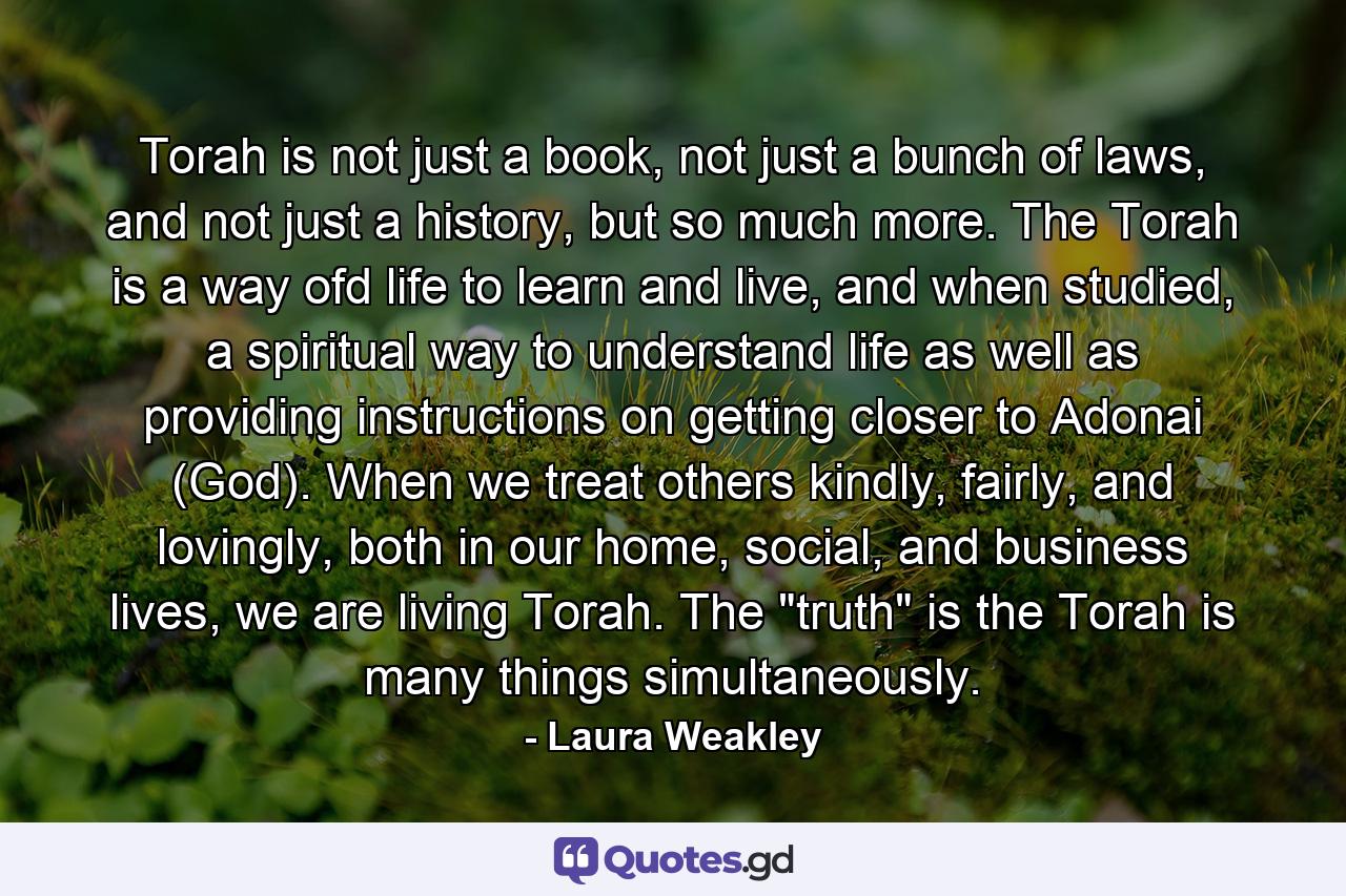 Torah is not just a book, not just a bunch of laws, and not just a history, but so much more. The Torah is a way ofd life to learn and live, and when studied, a spiritual way to understand life as well as providing instructions on getting closer to Adonai (God). When we treat others kindly, fairly, and lovingly, both in our home, social, and business lives, we are living Torah. The 