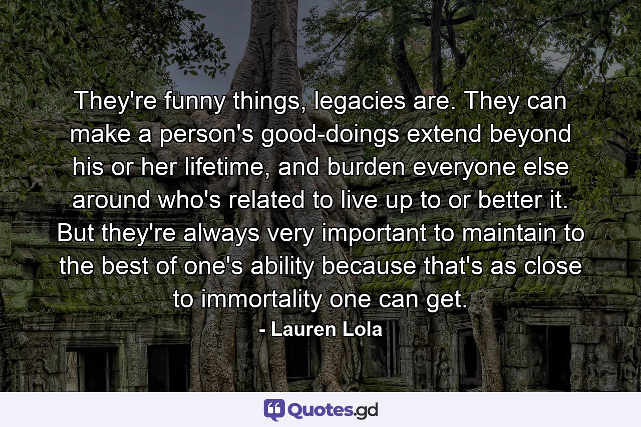 They're funny things, legacies are. They can make a person's good-doings extend beyond his or her lifetime, and burden everyone else around who's related to live up to or better it. But they're always very important to maintain to the best of one's ability because that's as close to immortality one can get. - Quote by Lauren Lola