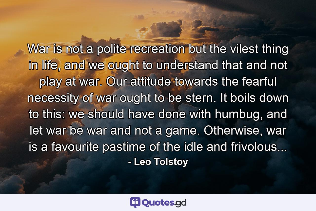 War is not a polite recreation but the vilest thing in life, and we ought to understand that and not play at war. Our attitude towards the fearful necessity of war ought to be stern. It boils down to this: we should have done with humbug, and let war be war and not a game. Otherwise, war is a favourite pastime of the idle and frivolous... - Quote by Leo Tolstoy