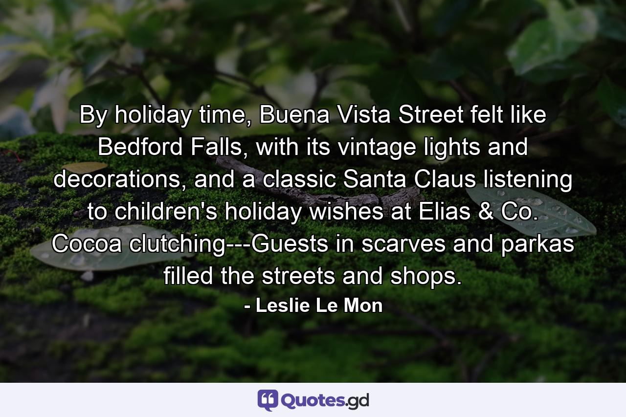 By holiday time, Buena Vista Street felt like Bedford Falls, with its vintage lights and decorations, and a classic Santa Claus listening to children's holiday wishes at Elias & Co. Cocoa clutching---Guests in scarves and parkas filled the streets and shops. - Quote by Leslie Le Mon