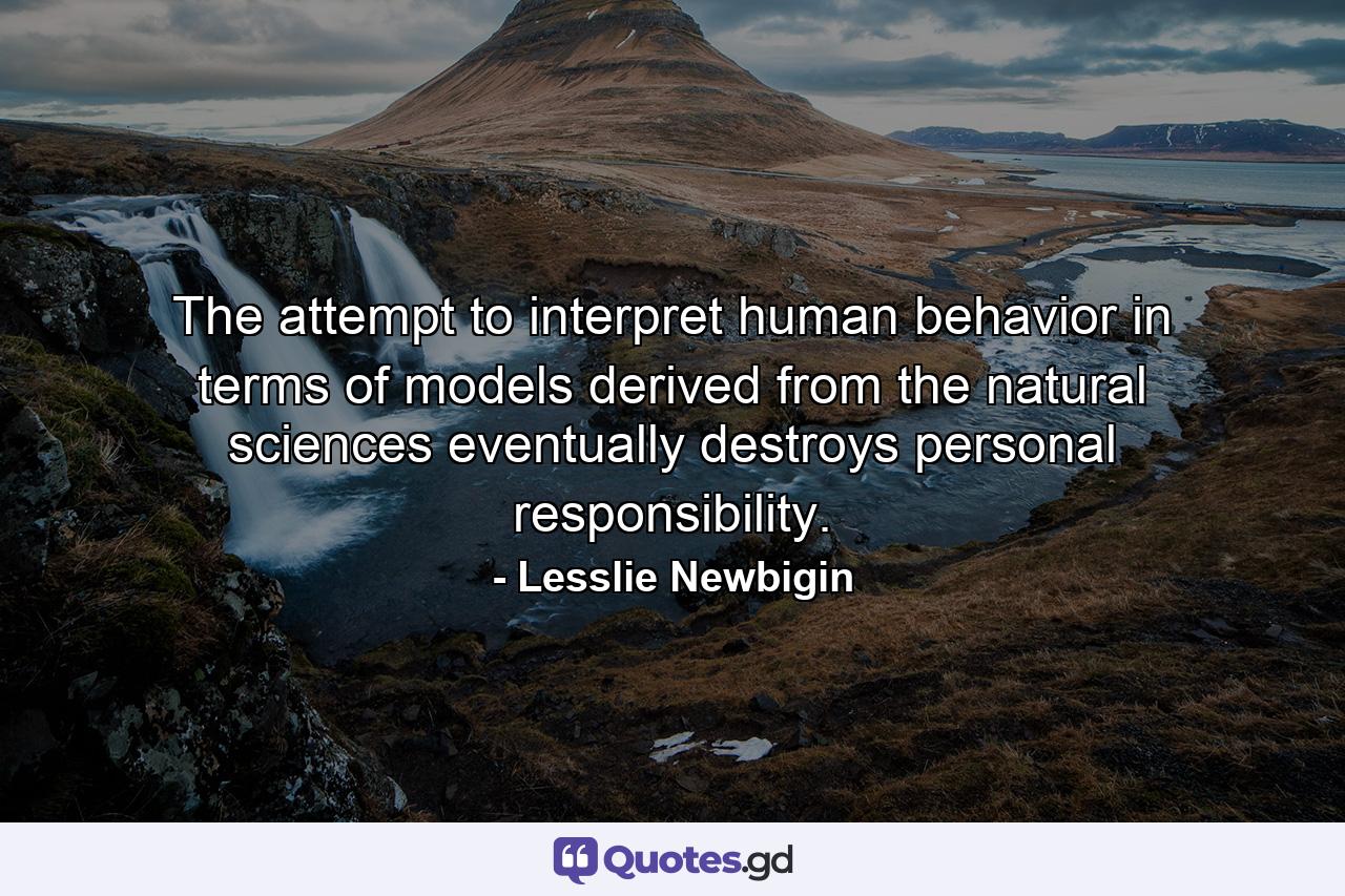 The attempt to interpret human behavior in terms of models derived from the natural sciences eventually destroys personal responsibility. - Quote by Lesslie Newbigin