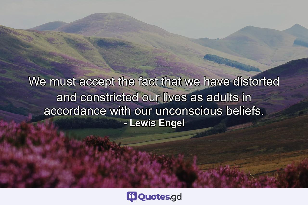 We must accept the fact that we have distorted and constricted our lives as adults in accordance with our unconscious beliefs. - Quote by Lewis Engel