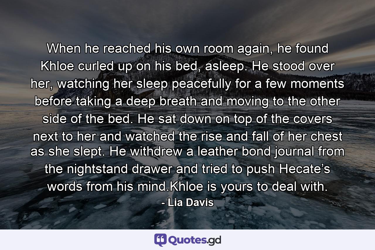 When he reached his own room again, he found Khloe curled up on his bed, asleep. He stood over her, watching her sleep peacefully for a few moments before taking a deep breath and moving to the other side of the bed. He sat down on top of the covers next to her and watched the rise and fall of her chest as she slept. He withdrew a leather bond journal from the nightstand drawer and tried to push Hecate’s words from his mind.Khloe is yours to deal with. - Quote by Lia Davis