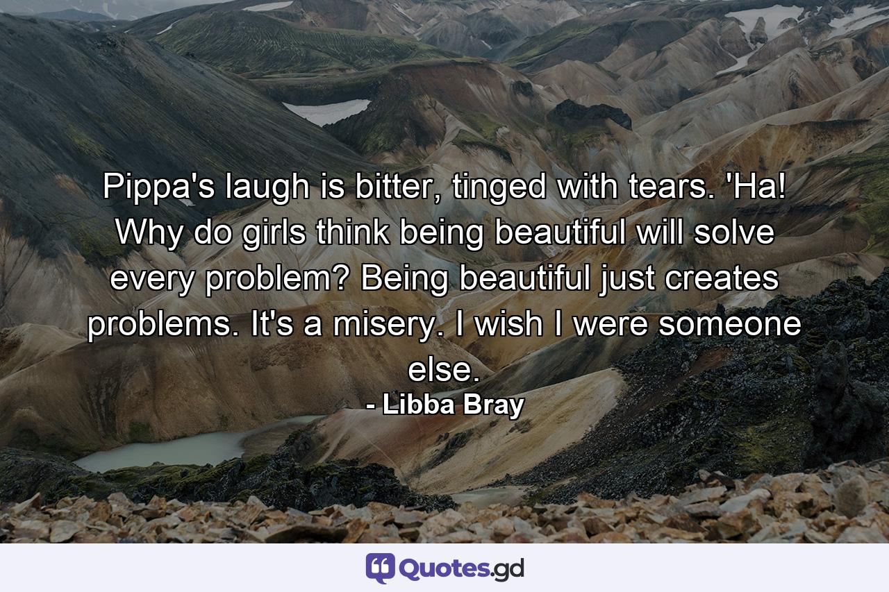 Pippa's laugh is bitter, tinged with tears. 'Ha! Why do girls think being beautiful will solve every problem? Being beautiful just creates problems. It's a misery. I wish I were someone else. - Quote by Libba Bray