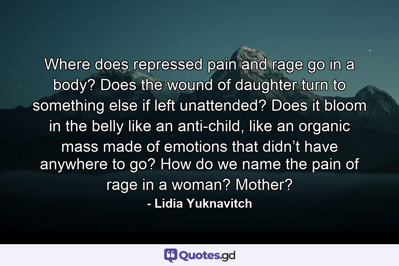 Where does repressed pain and rage go in a body? Does the wound of daughter turn to something else if left unattended? Does it bloom in the belly like an anti-child, like an organic mass made of emotions that didn’t have anywhere to go? How do we name the pain of rage in a woman? Mother? - Quote by Lidia Yuknavitch