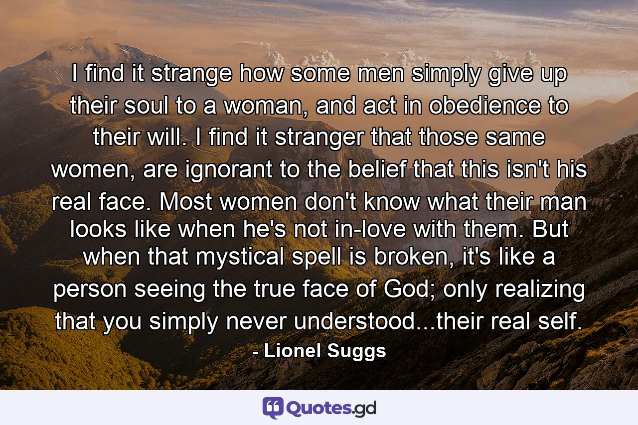 I find it strange how some men simply give up their soul to a woman, and act in obedience to their will. I find it stranger that those same women, are ignorant to the belief that this isn't his real face. Most women don't know what their man looks like when he's not in-love with them. But when that mystical spell is broken, it's like a person seeing the true face of God; only realizing that you simply never understood...their real self. - Quote by Lionel Suggs