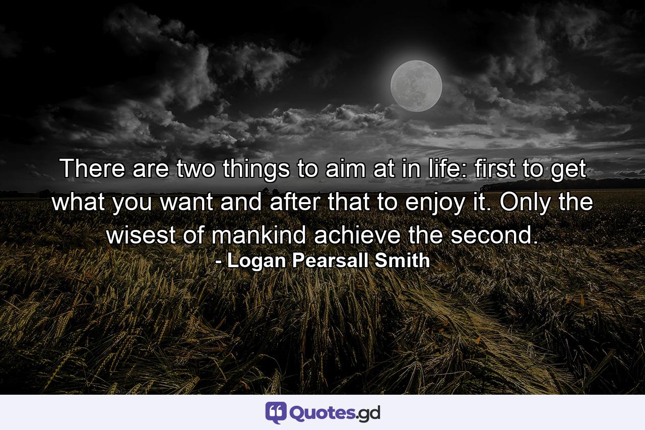 There are two things to aim at in life: first  to get what you want  and  after that  to enjoy it. Only the wisest of mankind achieve the second. - Quote by Logan Pearsall Smith