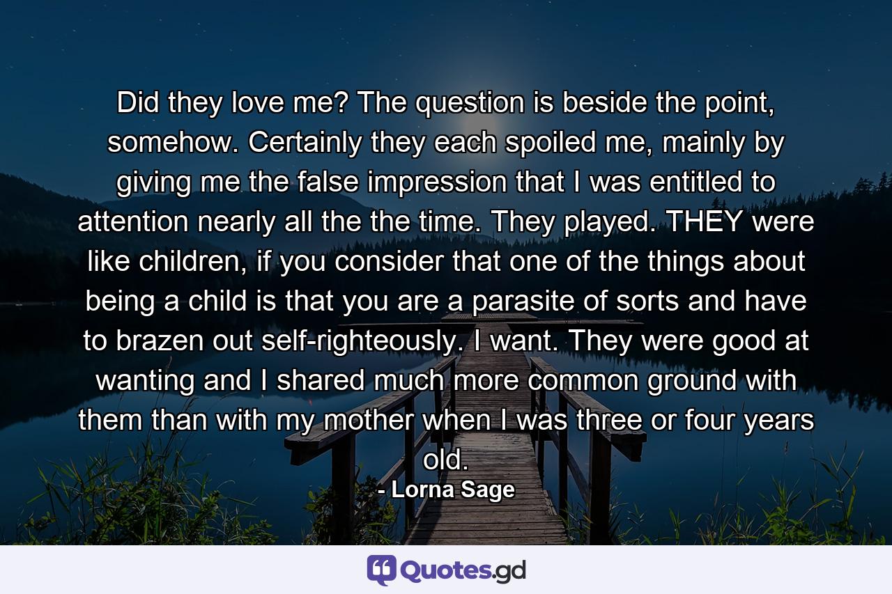 Did they love me? The question is beside the point, somehow. Certainly they each spoiled me, mainly by giving me the false impression that I was entitled to attention nearly all the the time. They played. THEY were like children, if you consider that one of the things about being a child is that you are a parasite of sorts and have to brazen out self-righteously. I want. They were good at wanting and I shared much more common ground with them than with my mother when I was three or four years old. - Quote by Lorna Sage