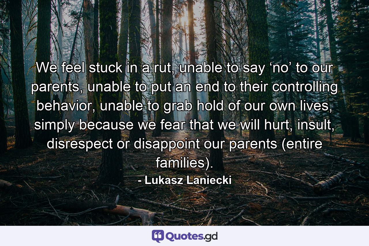 We feel stuck in a rut, unable to say ‘no’ to our parents, unable to put an end to their controlling behavior, unable to grab hold of our own lives, simply because we fear that we will hurt, insult, disrespect or disappoint our parents (entire families). - Quote by Lukasz Laniecki