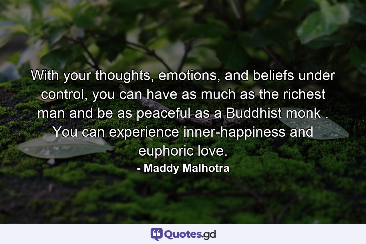 With your thoughts, emotions, and beliefs under control, you can have as much as the richest man and be as peaceful as a Buddhist monk . You can experience inner-happiness and euphoric love. - Quote by Maddy Malhotra