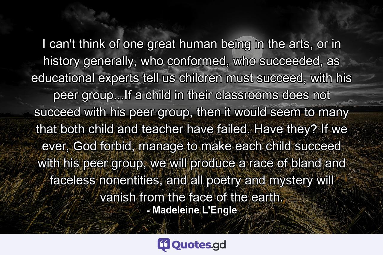 I can't think of one great human being in the arts, or in history generally, who conformed, who succeeded, as educational experts tell us children must succeed, with his peer group...If a child in their classrooms does not succeed with his peer group, then it would seem to many that both child and teacher have failed. Have they? If we ever, God forbid, manage to make each child succeed with his peer group, we will produce a race of bland and faceless nonentities, and all poetry and mystery will vanish from the face of the earth. - Quote by Madeleine L'Engle