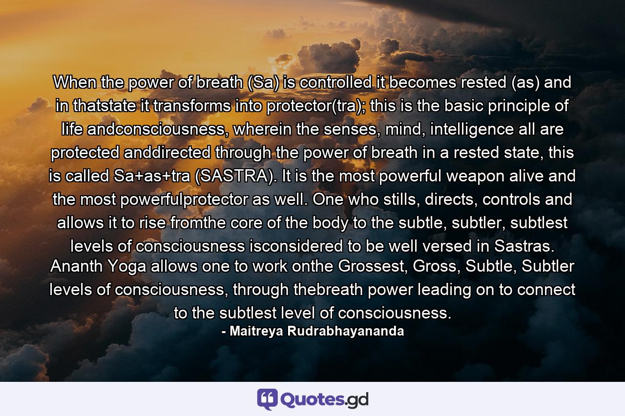 When the power of breath (Sa) is controlled it becomes rested (as) and in thatstate it transforms into protector(tra); this is the basic principle of life andconsciousness, wherein the senses, mind, intelligence all are protected anddirected through the power of breath in a rested state, this is called Sa+as+tra (SASTRA). It is the most powerful weapon alive and the most powerfulprotector as well. One who stills, directs, controls and allows it to rise fromthe core of the body to the subtle, subtler, subtlest levels of consciousness isconsidered to be well versed in Sastras. Ananth Yoga allows one to work onthe Grossest, Gross, Subtle, Subtler levels of consciousness, through thebreath power leading on to connect to the subtlest level of consciousness. - Quote by Maitreya Rudrabhayananda