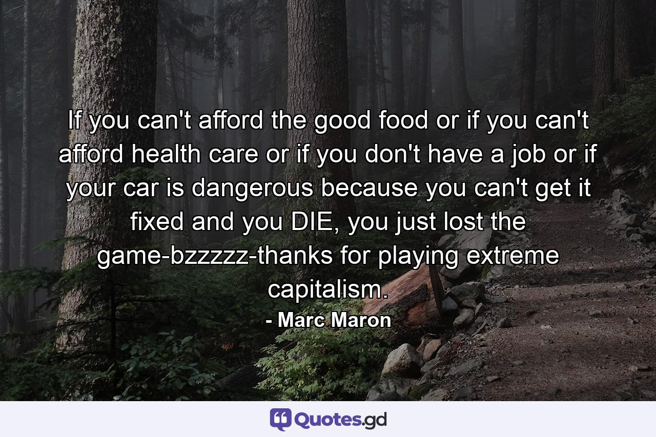 If you can't afford the good food or if you can't afford health care or if you don't have a job or if your car is dangerous because you can't get it fixed and you DIE, you just lost the game-bzzzzz-thanks for playing extreme capitalism. - Quote by Marc Maron