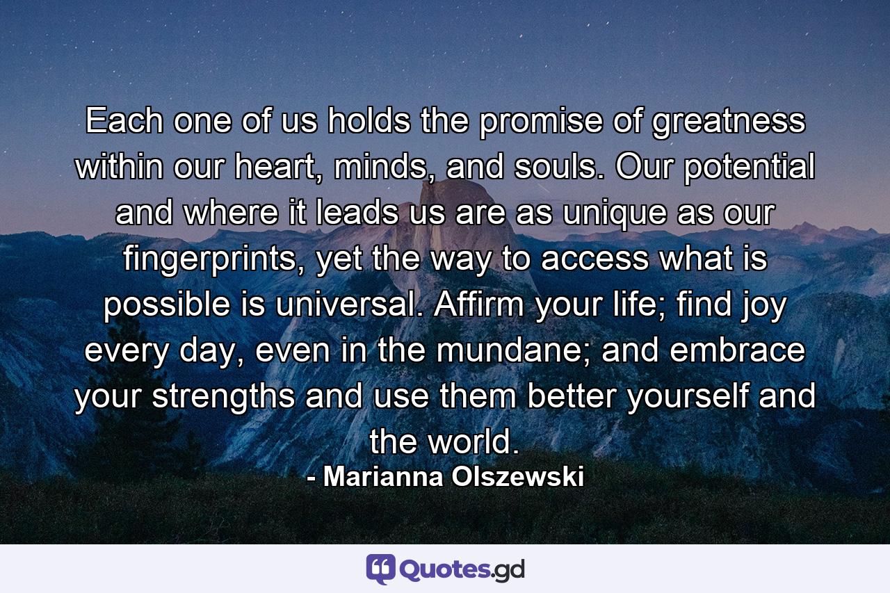 Each one of us holds the promise of greatness within our heart, minds, and souls. Our potential and where it leads us are as unique as our fingerprints, yet the way to access what is possible is universal. Affirm your life; find joy every day, even in the mundane; and embrace your strengths and use them better yourself and the world. - Quote by Marianna Olszewski