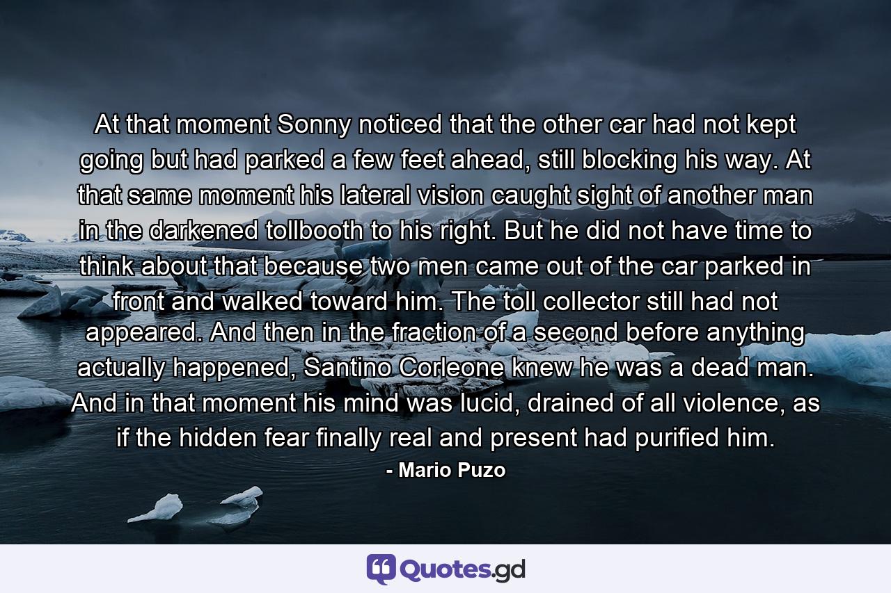 At that moment Sonny noticed that the other car had not kept going but had parked a few feet ahead, still blocking his way. At that same moment his lateral vision caught sight of another man in the darkened tollbooth to his right. But he did not have time to think about that because two men came out of the car parked in front and walked toward him. The toll collector still had not appeared. And then in the fraction of a second before anything actually happened, Santino Corleone knew he was a dead man. And in that moment his mind was lucid, drained of all violence, as if the hidden fear finally real and present had purified him. - Quote by Mario Puzo