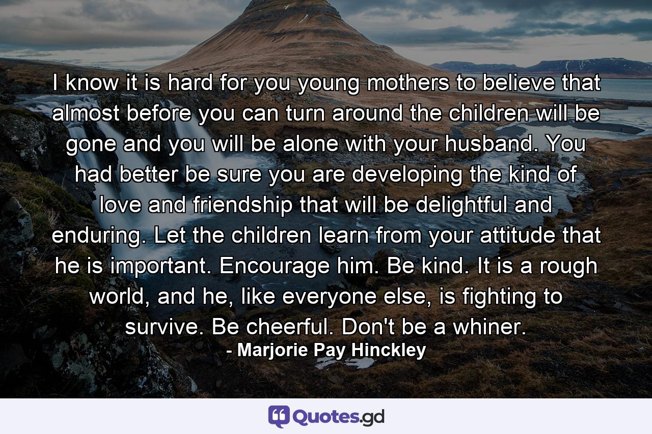 I know it is hard for you young mothers to believe that almost before you can turn around the children will be gone and you will be alone with your husband. You had better be sure you are developing the kind of love and friendship that will be delightful and enduring. Let the children learn from your attitude that he is important. Encourage him. Be kind. It is a rough world, and he, like everyone else, is fighting to survive. Be cheerful. Don't be a whiner. - Quote by Marjorie Pay Hinckley