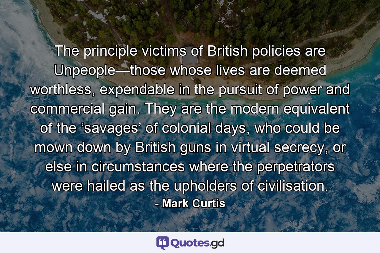 The principle victims of British policies are Unpeople—those whose lives are deemed worthless, expendable in the pursuit of power and commercial gain. They are the modern equivalent of the ‘savages’ of colonial days, who could be mown down by British guns in virtual secrecy, or else in circumstances where the perpetrators were hailed as the upholders of civilisation. - Quote by Mark Curtis