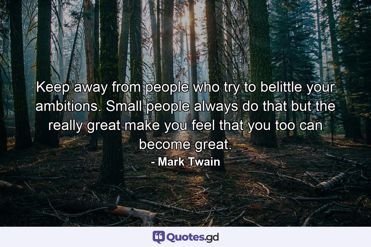 Keep away from people who try to belittle your ambitions. Small people always do that  but the really great make you feel that you  too  can become great. - Quote by Mark Twain