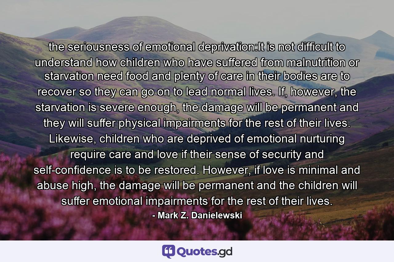 the seriousness of emotional deprivation:It is not difficult to understand how children who have suffered from malnutrition or starvation need food and plenty of care in their bodies are to recover so they can go on to lead normal lives. If, however, the starvation is severe enough, the damage will be permanent and they will suffer physical impairments for the rest of their lives. Likewise, children who are deprived of emotional nurturing require care and love if their sense of security and self-confidence is to be restored. However, if love is minimal and abuse high, the damage will be permanent and the children will suffer emotional impairments for the rest of their lives. - Quote by Mark Z. Danielewski