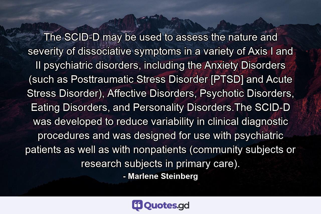 The SCID-D may be used to assess the nature and severity of dissociative symptoms in a variety of Axis I and II psychiatric disorders, including the Anxiety Disorders (such as Posttraumatic Stress Disorder [PTSD] and Acute Stress Disorder), Affective Disorders, Psychotic Disorders, Eating Disorders, and Personality Disorders.The SCID-D was developed to reduce variability in clinical diagnostic procedures and was designed for use with psychiatric patients as well as with nonpatients (community subjects or research subjects in primary care). - Quote by Marlene Steinberg