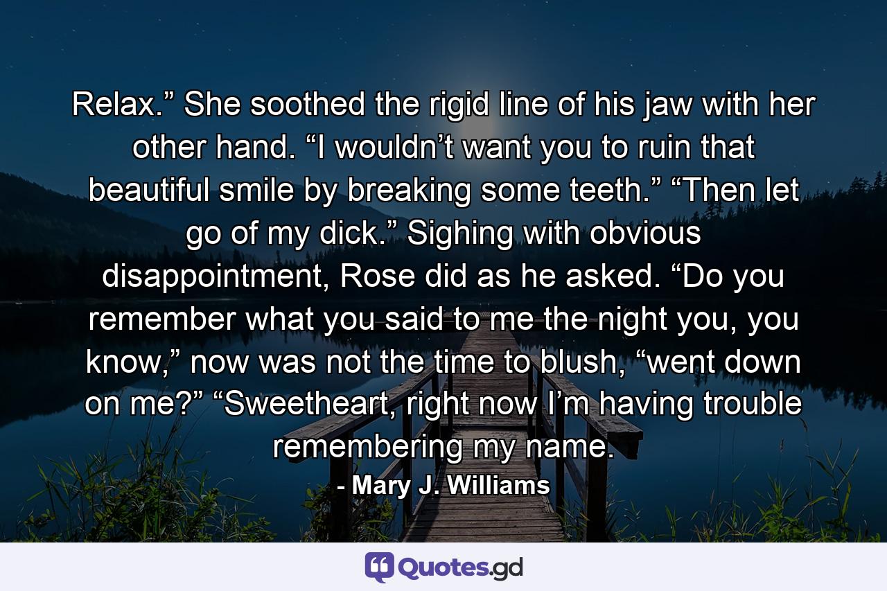 Relax.” She soothed the rigid line of his jaw with her other hand. “I wouldn’t want you to ruin that beautiful smile by breaking some teeth.” “Then let go of my dick.” Sighing with obvious disappointment, Rose did as he asked. “Do you remember what you said to me the night you, you know,” now was not the time to blush, “went down on me?” “Sweetheart, right now I’m having trouble remembering my name. - Quote by Mary J. Williams